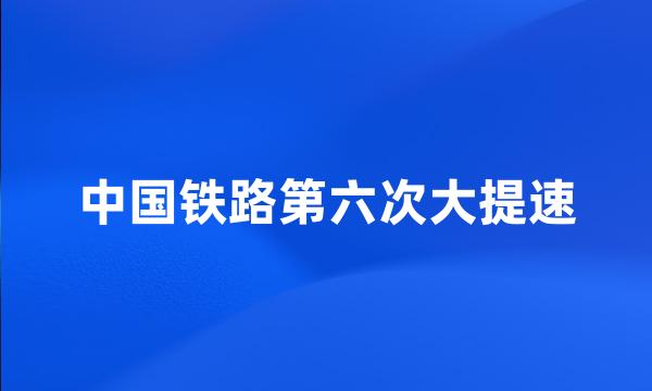 中国铁路第六次大提速