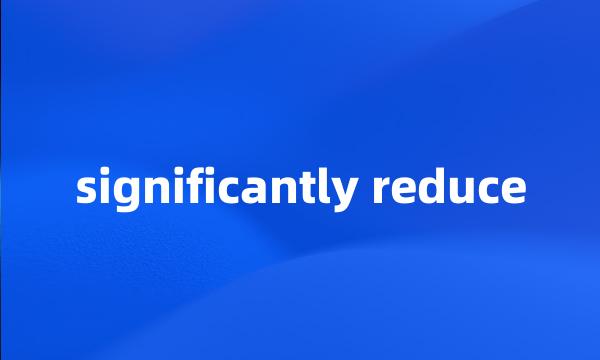 significantly reduce