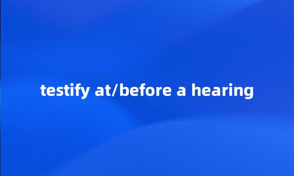 testify at/before a hearing