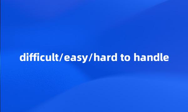 difficult/easy/hard to handle