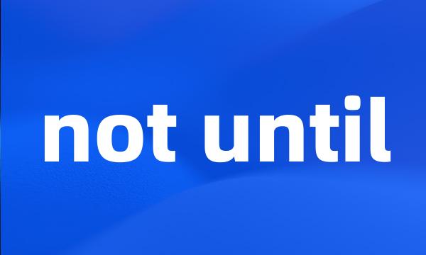 not until