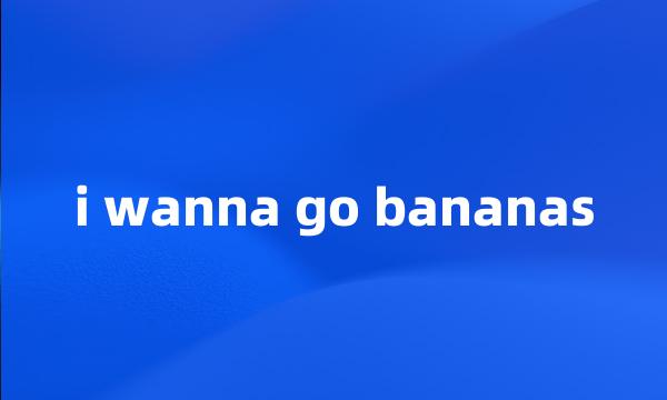 i wanna go bananas