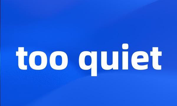 too quiet